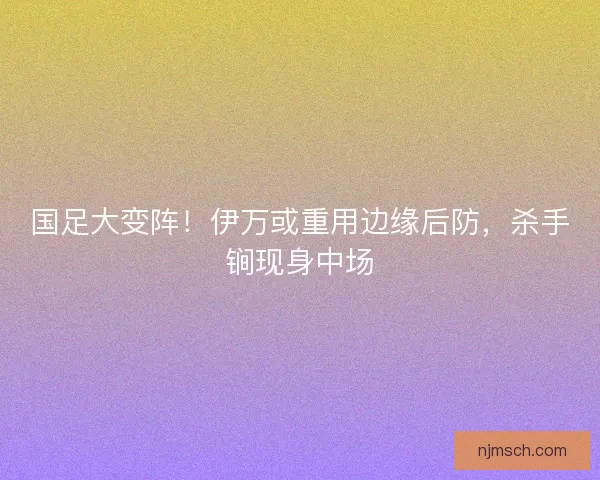 国足大变阵！伊万或重用边缘后防，杀手锏现身中场