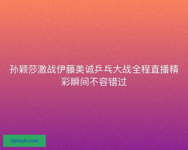 孙颖莎激战伊藤美诚乒乓大战全程直播精彩瞬间不容错过