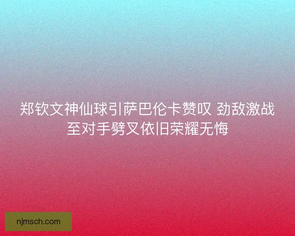 郑钦文神仙球引萨巴伦卡赞叹 劲敌激战至对手劈叉依旧荣耀无悔