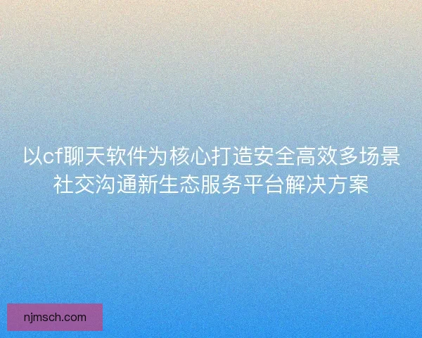 以cf聊天软件为核心打造安全高效多场景社交沟通新生态服务平台解决方案
