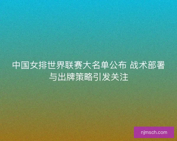中国女排世界联赛大名单公布 战术部署与出牌策略引发关注