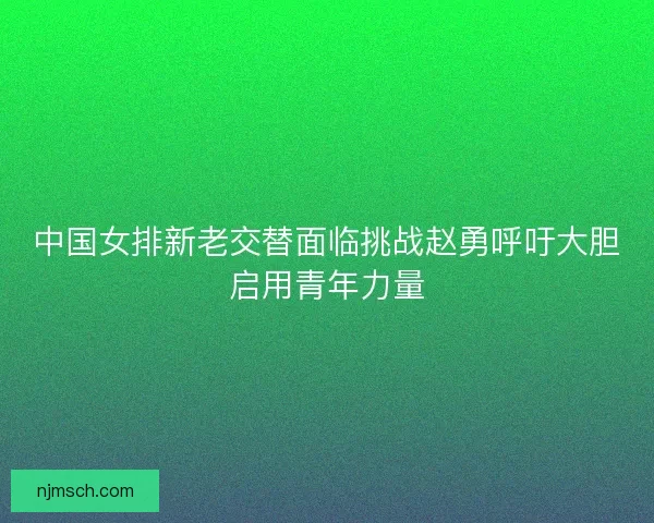 中国女排新老交替面临挑战赵勇呼吁大胆启用青年力量