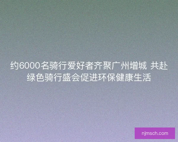 约6000名骑行爱好者齐聚广州增城 共赴绿色骑行盛会促进环保健康生活