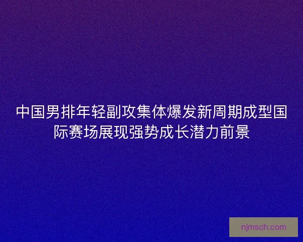 中国男排年轻副攻集体爆发新周期成型国际赛场展现强势成长潜力前景