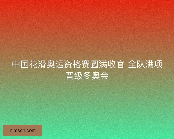 中国花滑奥运资格赛圆满收官 全队满项晋级冬奥会