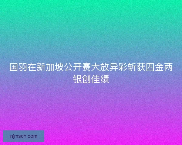 国羽在新加坡公开赛大放异彩斩获四金两银创佳绩