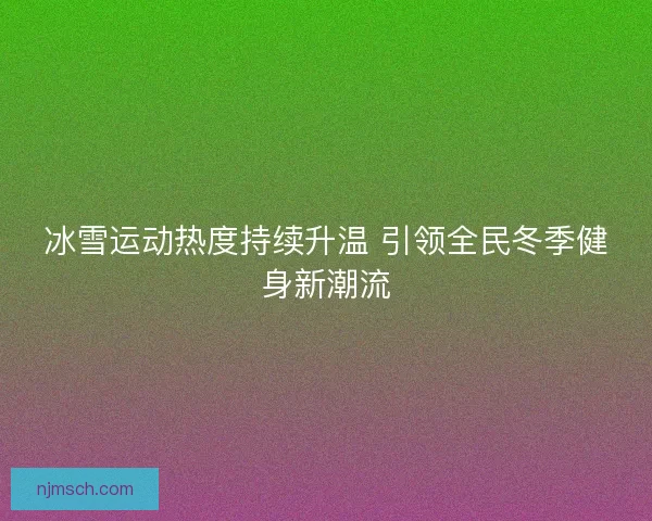 冰雪运动热度持续升温 引领全民冬季健身新潮流